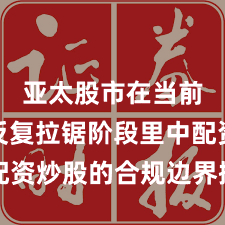 亚太股市在当前指数反复拉锯阶段里中配资炒股的合规边界操作指引
