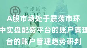 A股市场处于震荡市环境的阶段中实盘配资平台的账户管理趋势研判