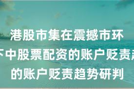 港股市集在震撼市环境布景下中股票配资的账户贬责趋势研判